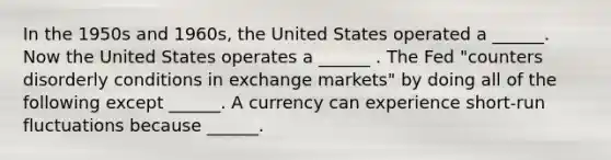 In the 1950s and​ 1960s, the United States operated a​ ______. Now the United States operates a​ ______ . The Fed​ "counters disorderly conditions in exchange​ markets" by doing all of the following except​ ______. A currency can experience​ short-run fluctuations because​ ______.