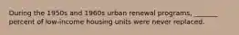 During the 1950s and 1960s urban renewal programs, _______ percent of low-income housing units were never replaced.