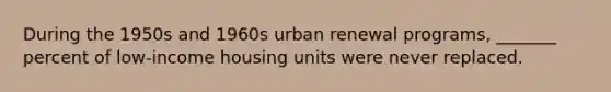 During the 1950s and 1960s urban renewal programs, _______ percent of low-income housing units were never replaced.