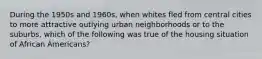 During the 1950s and 1960s, when whites fled from central cities to more attractive outlying urban neighborhoods or to the suburbs, which of the following was true of the housing situation of African Americans?