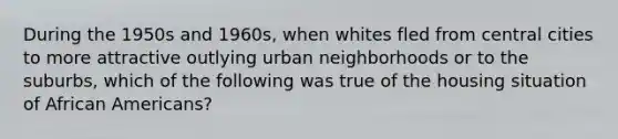 During the 1950s and 1960s, when whites fled from central cities to more attractive outlying urban neighborhoods or to the suburbs, which of the following was true of the housing situation of African Americans?