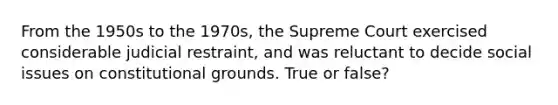 From the 1950s to the 1970s, the Supreme Court exercised considerable judicial restraint, and was reluctant to decide social issues on constitutional grounds. True or false?