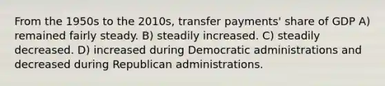 From the 1950s to the 2010s, transfer payments' share of GDP A) remained fairly steady. B) steadily increased. C) steadily decreased. D) increased during Democratic administrations and decreased during Republican administrations.