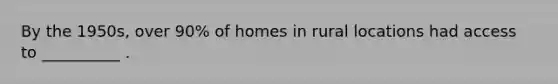 By the 1950s, over 90% of homes in rural locations had access to __________ .