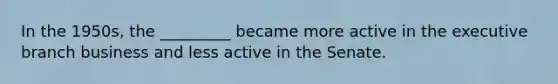 In the 1950s, the _________ became more active in the executive branch business and less active in the Senate.