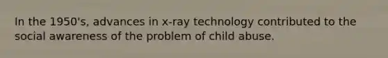 In the 1950's, advances in x-ray technology contributed to the social awareness of the problem of child abuse.