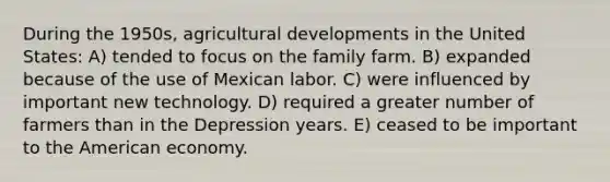 During the 1950s, agricultural developments in the United States: A) tended to focus on the family farm. B) expanded because of the use of Mexican labor. C) were influenced by important new technology. D) required a greater number of farmers than in the Depression years. E) ceased to be important to the American economy.