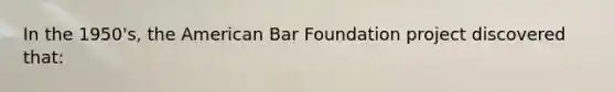 In the 1950's, the American Bar Foundation project discovered that: