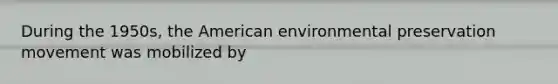 During the 1950s, the American environmental preservation movement was mobilized by