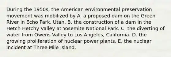 During the 1950s, the American environmental preservation movement was mobilized by A. a proposed dam on the Green River in Echo Park, Utah. B. the construction of a dam in the Hetch Hetchy Valley at Yosemite National Park. C. the diverting of water from Owens Valley to Los Angeles, California. D. the growing proliferation of nuclear power plants. E. the nuclear incident at Three Mile Island.