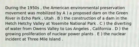 During the 1950s , the American environmental preservation movement was mobilized by A ) a proposed dam on the Green River in Echo Park , Utah . B ) the construction of a dam in the Hetch Hetchy Valley at Yosemite National Park . C ) the diverting of water from Owens Valley to Los Angeles , California . D ) the growing proliferation of nuclear power plants . E ) the nuclear incident at Three Mile Island .