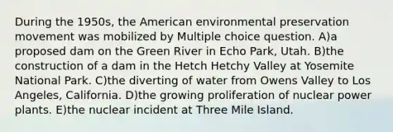 During the 1950s, the American environmental preservation movement was mobilized by Multiple choice question. A)a proposed dam on the Green River in Echo Park, Utah. B)the construction of a dam in the Hetch Hetchy Valley at Yosemite National Park. C)the diverting of water from Owens Valley to Los Angeles, California. D)the growing proliferation of nuclear power plants. E)the nuclear incident at Three Mile Island.