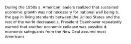 During the 1950s a. American leaders realized that sustained economic growth was not necessary for national well being b. the gap in living standards between the United States and the rest of the world decreased c. President Eisenhower repeatedly warned that another economic collapse was possible d. economic safeguards from the New Deal assured most Americans