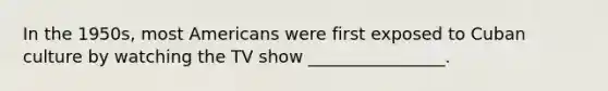 In the 1950s, most Americans were first exposed to Cuban culture by watching the TV show ________________.