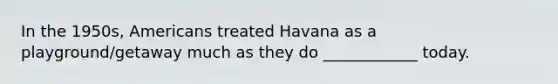 In the 1950s, Americans treated Havana as a playground/getaway much as they do ____________ today.