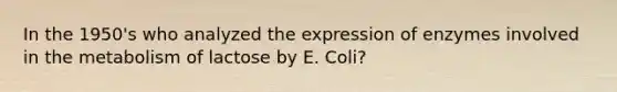 In the 1950's who analyzed the expression of enzymes involved in the metabolism of lactose by E. Coli?