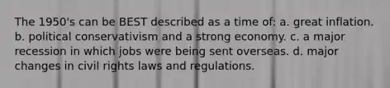 The 1950's can be BEST described as a time of: a. great inflation. b. political conservativism and a strong economy. c. a major recession in which jobs were being sent overseas. d. major changes in civil rights laws and regulations.