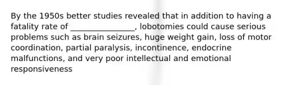 By the 1950s better studies revealed that in addition to having a fatality rate of ________________, lobotomies could cause serious problems such as brain seizures, huge weight gain, loss of motor coordination, partial paralysis, incontinence, endocrine malfunctions, and very poor intellectual and emotional responsiveness