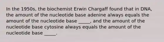 In the 1950s, the biochemist Erwin Chargaff found that in DNA, the amount of the nucleotide base adenine always equals the amount of the nucleotide base _____, and the amount of the nucleotide base cytosine always equals the amount of the nucleotide base _____.