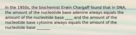 In the 1950s, the biochemist Erwin Chargaff found that in DNA, the amount of the nucleotide base adenine always equals the amount of the nucleotide base ____ and the amount of the nucleotide base cytosine always equals the amount of the nucleotide base _______