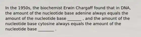 In the 1950s, the biochemist Erwin Chargaff found that in DNA, the amount of the nucleotide base adenine always equals the amount of the nucleotide base _______ , and the amount of the nucleotide base cytosine always equals the amount of the nucleotide base ________ .