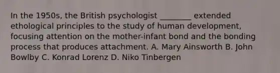 In the 1950s, the British psychologist ________ extended ethological principles to the study of human development, focusing attention on the mother-infant bond and the bonding process that produces attachment. A. Mary Ainsworth B. John Bowlby C. Konrad Lorenz D. Niko Tinbergen