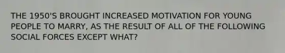 THE 1950'S BROUGHT INCREASED MOTIVATION FOR YOUNG PEOPLE TO MARRY, AS THE RESULT OF ALL OF THE FOLLOWING SOCIAL FORCES EXCEPT WHAT?