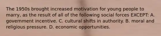 The 1950s brought increased motivation for young people to marry, as the result of all of the following social forces EXCEPT: A. government incentive. C. cultural shifts in authority. B. moral and religious pressure. D. economic opportunities.