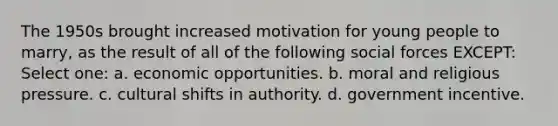 The 1950s brought increased motivation for young people to marry, as the result of all of the following social forces EXCEPT: Select one: a. economic opportunities. b. moral and religious pressure. c. cultural shifts in authority. d. government incentive.