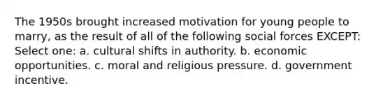 The 1950s brought increased motivation for young people to marry, as the result of all of the following social forces EXCEPT: Select one: a. cultural shifts in authority. b. economic opportunities. c. moral and religious pressure. d. government incentive.