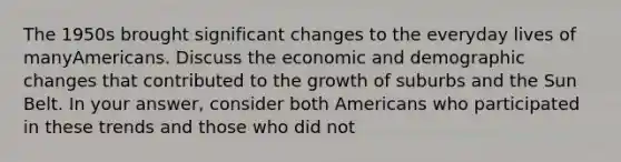 The 1950s brought significant changes to the everyday lives of manyAmericans. Discuss the economic and demographic changes that contributed to the growth of suburbs and the Sun Belt. In your answer, consider both Americans who participated in these trends and those who did not