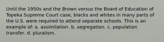 Until the 1950s and the Brown versus the Board of Education of Topeka Supreme Court case, blacks and whites in many parts of the U.S. were required to attend separate schools. This is an example of: a. assimilation. b. segregation. c. population transfer. d. pluralism.