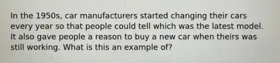 In the 1950s, car manufacturers started changing their cars every year so that people could tell which was the latest model. It also gave people a reason to buy a new car when theirs was still working. What is this an example of?