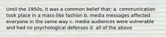 Until the 1950s, it was a common belief that: a. communication took place in a mass-like fashion b. media messages affected everyone in the same way c. media audiences were vulnerable and had no psychological defenses d. all of the above