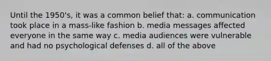 Until the 1950's, it was a common belief that: a. communication took place in a mass-like fashion b. media messages affected everyone in the same way c. media audiences were vulnerable and had no psychological defenses d. all of the above