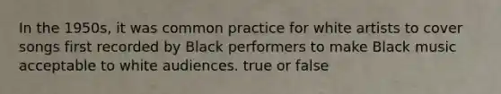 In the 1950s, it was common practice for white artists to cover songs first recorded by Black performers to make Black music acceptable to white audiences. true or false