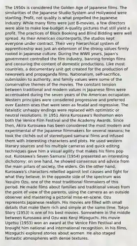 The 1950s is considered the Golden Age of Japanese films. The similarities of the Japanese Studio System and Hollywood were startling. Profit, not quality is what propelled the Japanese industry. While many films were just B-movies, a few directors were able to make low-budget A-quality pictures that still yield a profit. The practices of Block Booking and Blind Bidding were well spread. As their American counterparts, the studios kept everyone under contract. Their very hierarchical system of apprenticeship was just an extension of the strong values firmly rooted in Japanese culture. During the WWII years, Japan's government controlled the film industry, banning foreign films and censuring the content of domestic productions. Like most countries, a documentary unit got created for the production of newsreels and propaganda films. Nationalism, self-sacrifice, submission to authority, and family values were some of the conservative themes of the movies. The constant tension between traditional and modern values in Japanese films were accentuated during the seven years of the American occupation. Western principles were considered progressive and preferred over Eastern ones that were seen as feudal and regressive. The fatalistic unhappy endings were replaced with optimistic or neutral resolutions. In 1951 Akira Kurosawa's Roshomon won both the Venice Film Festival and the Academy Awards. Since then, Akira Kurosawa has been considered the most modern and experimental of the Japanese filmmakers for several reasons; he took the clichés out of stereotyped samurai films and infused them with interesting characters and plots. He used western literary sources and his multiple cameras and quick editing techniques gave him a visual agility that makes his films pop out. Kurosawa's Seven Samurai (1954) presented an interesting dichotomy; on one hand, he showed consensus and advice from the main pillars of society, the elders. On the other hand, Kurosawa's characters rebelled against lost causes and fight for what they believe. In the opposite side of the spectrum was Yasujiro Ozu, one of the most traditional filmmakers of this period. He made films about families and traditional values from the point of view of the parents, using the camera as an outside observer and mastering a pictorial mise-en-scene. Ozu represents Japanese realism. His movies are filled with small details that make them rich and simple at the same time. Tokyo Story (1953) is one of his best movies. Somewhere in the middle between Kurosawa and Ozu was Kenji Mizoguchi. His movie Ugetsu (1953) won an award at the Venice Film Festival and brought him national and international recognition. In his films, Mizoguchi explored stories about women. He also staged fantastic atmospheres with dense textures.