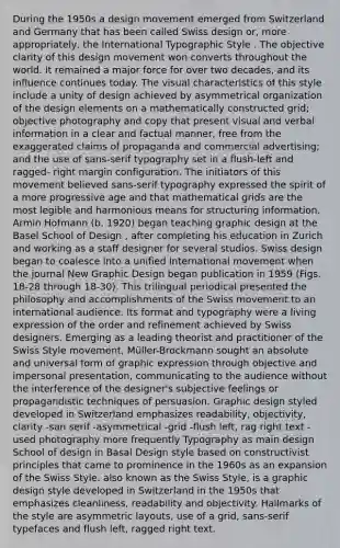 During the 1950s a design movement emerged from Switzerland and Germany that has been called Swiss design or, more appropriately, the International Typographic Style . The objective clarity of this design movement won converts throughout the world. It remained a major force for over two decades, and its influence continues today. The visual characteristics of this style include a unity of design achieved by asymmetrical organization of the design elements on a mathematically constructed grid; objective photography and copy that present visual and verbal information in a clear and factual manner, free from the exaggerated claims of propaganda and commercial advertising; and the use of sans-serif typography set in a flush-left and ragged- right margin configuration. The initiators of this movement believed sans-serif typography expressed the spirit of a more progressive age and that mathematical grids are the most legible and harmonious means for structuring information. Armin Hofmann (b. 1920) began teaching graphic design at the Basel School of Design , after completing his education in Zurich and working as a staff designer for several studios. Swiss design began to coalesce into a unified international movement when the journal New Graphic Design began publication in 1959 (Figs. 18-28 through 18-30). This trilingual periodical presented the philosophy and accomplishments of the Swiss movement to an international audience. Its format and typography were a living expression of the order and refinement achieved by Swiss designers. Emerging as a leading theorist and practitioner of the Swiss Style movement, Müller-Brockmann sought an absolute and universal form of graphic expression through objective and impersonal presentation, communicating to the audience without the interference of the designer's subjective feelings or propagandistic techniques of persuasion. Graphic design styled developed in Switzerland emphasizes readability, objectivity, clarity -san serif -asymmetrical -grid -flush left, rag right text -used photography more frequently Typography as main design School of design in Basal Design style based on constructivist principles that came to prominence in the 1960s as an expansion of the Swiss Style. also known as the Swiss Style, is a graphic design style developed in Switzerland in the 1950s that emphasizes cleanliness, readability and objectivity. Hallmarks of the style are asymmetric layouts, use of a grid, sans-serif typefaces and flush left, ragged right text.