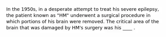 In the 1950s, in a desperate attempt to treat his severe epilepsy, the patient known as "HM" underwent a surgical procedure in which portions of his brain were removed. The critical area of the brain that was damaged by HM's surgery was his ____ .