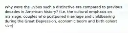 Why were the 1950s such a distinctive era compared to previous decades in American history? (I.e. the cultural emphasis on marriage, couples who postponed marriage and childbearing during the Great Depression, economic boom and birth cohort size)