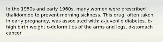 In the 1950s and early 1960s, many women were prescribed thalidomide to prevent morning sickness. This drug, often taken in early pregnancy, was associated with: a-juvenile diabetes. b-high birth weight c-deformities of the arms and legs. d-stomach cancer