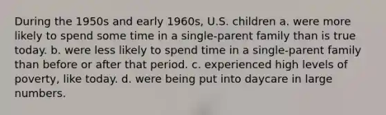 During the 1950s and early 1960s, U.S. children a. were more likely to spend some time in a single-parent family than is true today. b. were less likely to spend time in a single-parent family than before or after that period. c. experienced high levels of poverty, like today. d. were being put into daycare in large numbers.