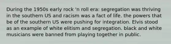 During the 1950s early rock 'n roll era: segregation was thriving in the southern US and racism was a fact of life. the powers that be of the southern US were pushing for integration. Elvis stood as an example of white elitism and segregation. black and white musicians were banned from playing together in public.