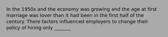 In the 1950s and the economy was growing and the age at first marriage was lover than it had been in the first half of the century. There factors influenced employers to change their policy of hiring only _______