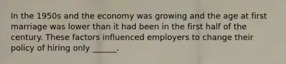 In the 1950s and the economy was growing and the age at first marriage was lower than it had been in the first half of the century. These factors influenced employers to change their policy of hiring only ______.