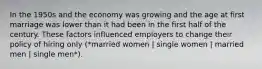 In the 1950s and the economy was growing and the age at first marriage was lower than it had been in the first half of the century. These factors influenced employers to change their policy of hiring only (*married women | single women | married men | single men*).