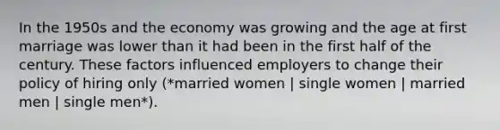 In the 1950s and the economy was growing and the age at first marriage was lower than it had been in the first half of the century. These factors influenced employers to change their policy of hiring only (*married women | single women | married men | single men*).