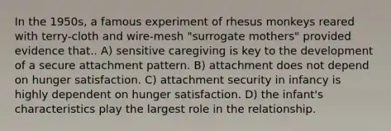 In the 1950s, a famous experiment of rhesus monkeys reared with terry-cloth and wire-mesh "surrogate mothers" provided evidence that.. A) sensitive caregiving is key to the development of a secure attachment pattern. B) attachment does not depend on hunger satisfaction. C) attachment security in infancy is highly dependent on hunger satisfaction. D) the infant's characteristics play the largest role in the relationship.