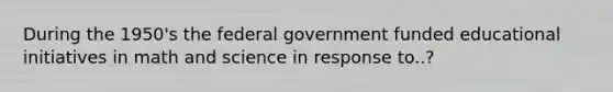 During the 1950's the federal government funded educational initiatives in math and science in response to..?