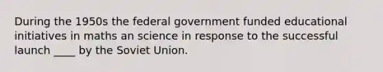 During the 1950s the federal government funded educational initiatives in maths an science in response to the successful launch ____ by the Soviet Union.